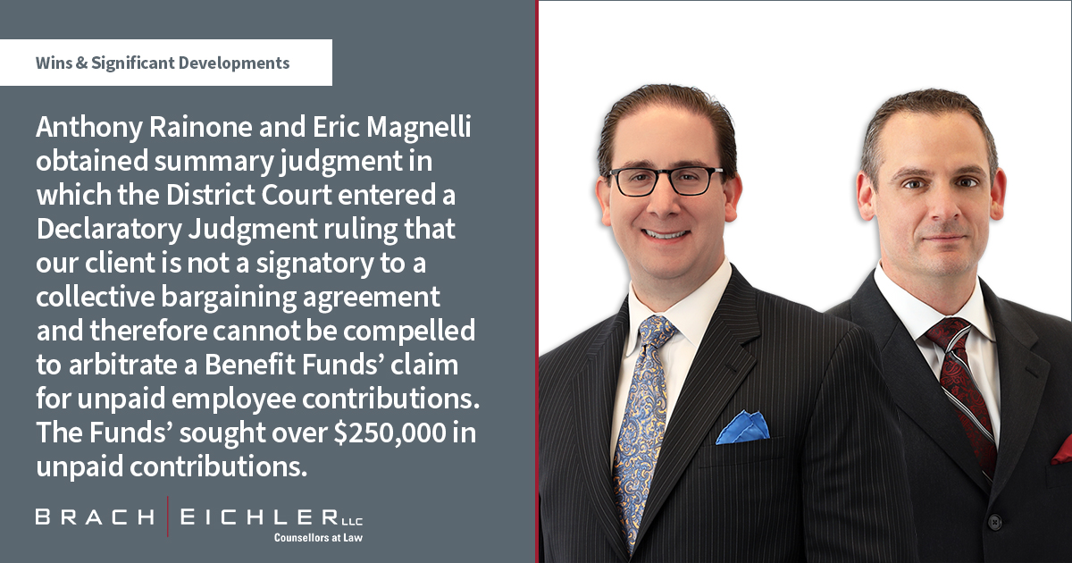 Anthony Rainone and Eric Magnelli obtained summary judgment in which the District Court entered a Declaratory Judgment ruling that our client is not a signatory to a collective bargaining agreement and therefore cannot be compelled to arbitrate a Benefit Funds’ claim for unpaid employee contributions. The Funds’ sought over $250,000 in unpaid contributions - Litigation Quarterly Advisor - Wins & Significant Developments - Spring 2022 - Anthony Rainone - Eric Magnelli - Brach Eichler
