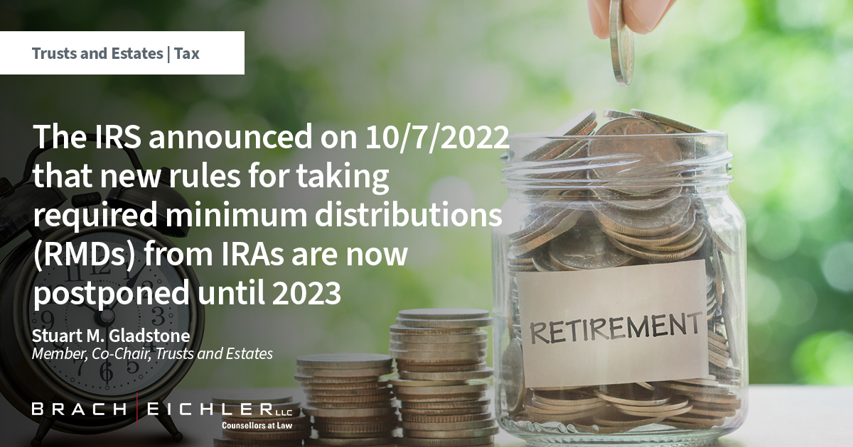 The IRS announced on 10/7/2022 that new rules for taking required minimum distributions (RMDs) from IRAs are now postponed until 2023 - Trusts and Estates | Tax Alert - Stuart Gladstone - Brach Eichler